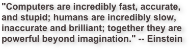 "Computers are incredibly fast, accurate,
and stupid; humans are incredibly slow, 
inaccurate and brilliant; together they are
powerful beyond imagination." -- Einstein