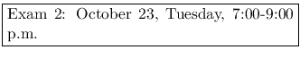 \fbox{\parbox{7cm}{
Exam 2: October 23, Tuesday, 7:00-8:30 p.m.
}}